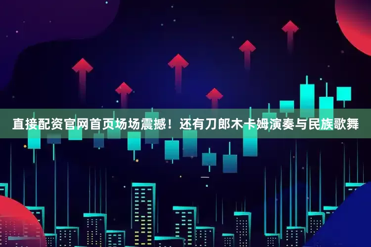 直接配资官网首页场场震撼！还有刀郎木卡姆演奏与民族歌舞