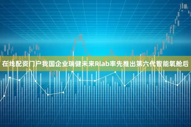 在线配资门户我国企业瑞健未来Rlab率先推出第六代智能氧舱后