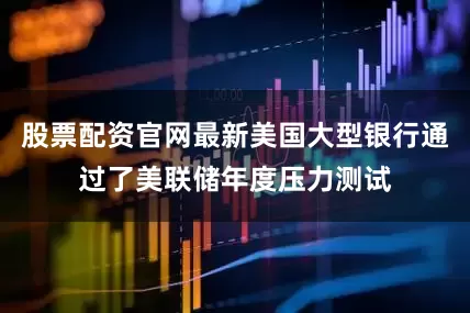 股票配资官网最新美国大型银行通过了美联储年度压力测试