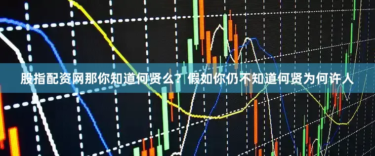 股指配资网那你知道何贤么？假如你仍不知道何贤为何许人