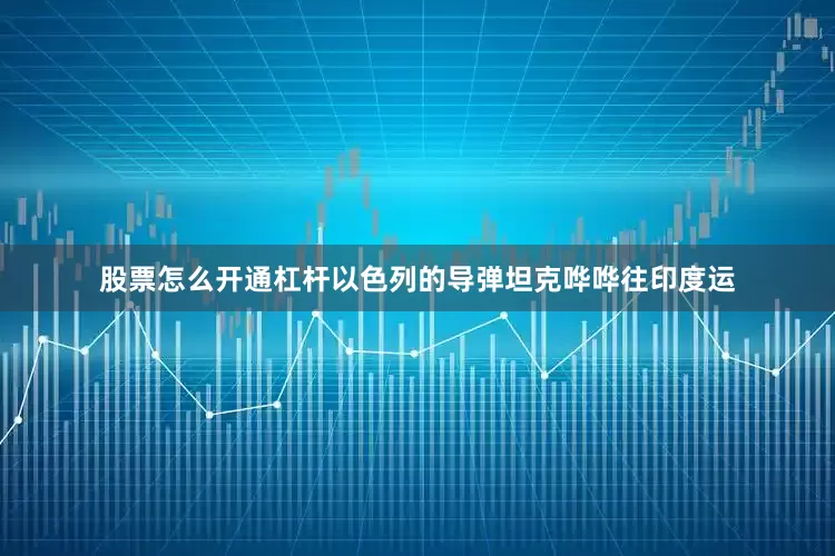 股票怎么开通杠杆以色列的导弹坦克哗哗往印度运