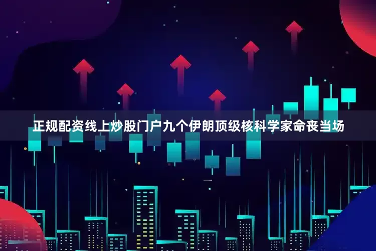 正规配资线上炒股门户九个伊朗顶级核科学家命丧当场