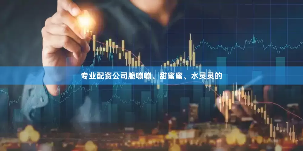 专业配资公司脆嘣嘣、甜蜜蜜、水灵灵的