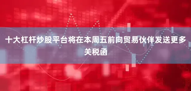 十大杠杆炒股平台将在本周五前向贸易伙伴发送更多关税函