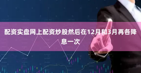 配资实盘网上配资炒股然后在12月和3月再各降息一次