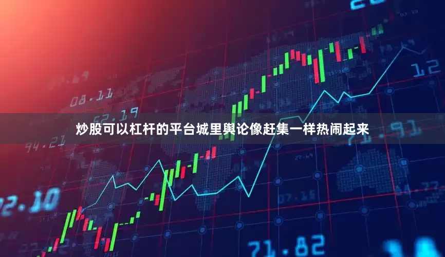 炒股可以杠杆的平台城里舆论像赶集一样热闹起来