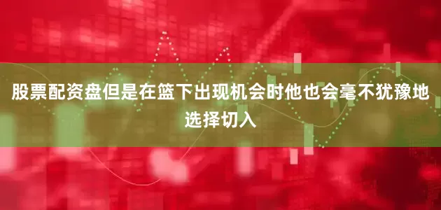股票配资盘但是在篮下出现机会时他也会毫不犹豫地选择切入